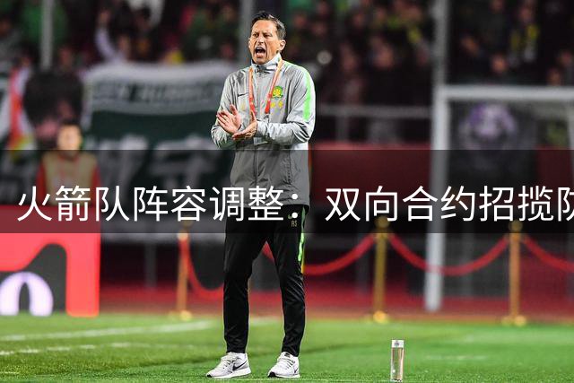 火箭队阵容调整：双向合约招揽防守悍将 弃用得分好手